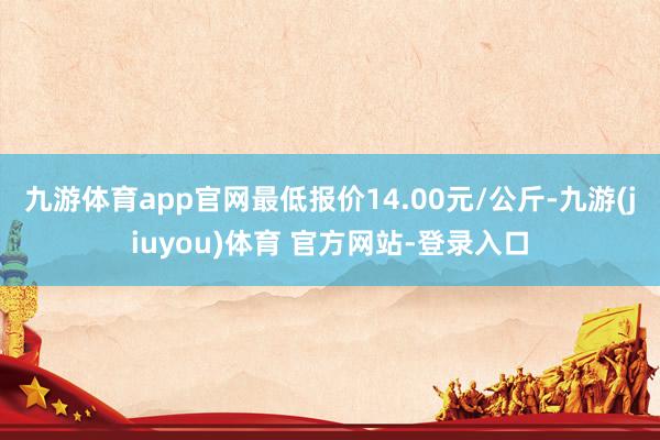 九游体育app官网最低报价14.00元/公斤-九游(jiuyou)体育 官方网站-登录入口