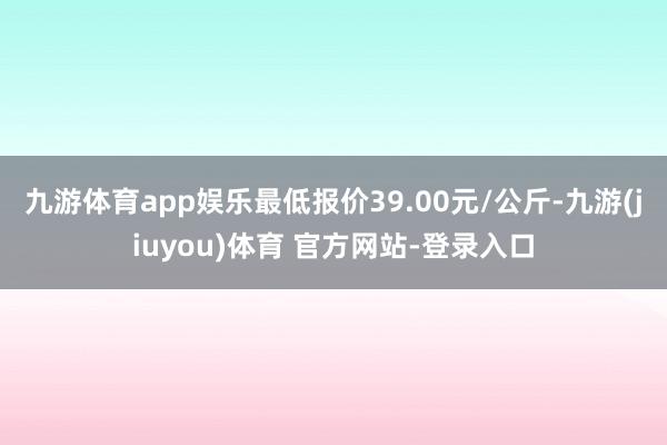 九游体育app娱乐最低报价39.00元/公斤-九游(jiuyou)体育 官方网站-登录入口