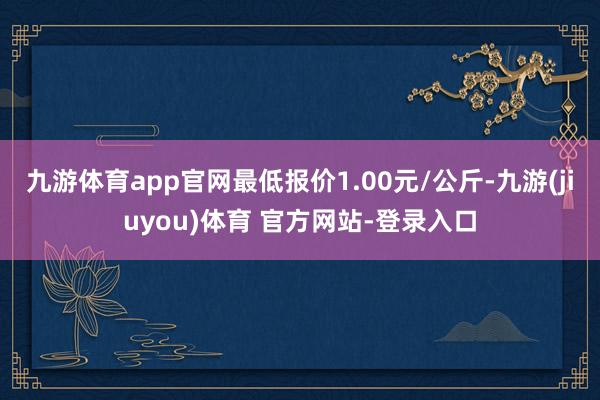 九游体育app官网最低报价1.00元/公斤-九游(jiuyou)体育 官方网站-登录入口