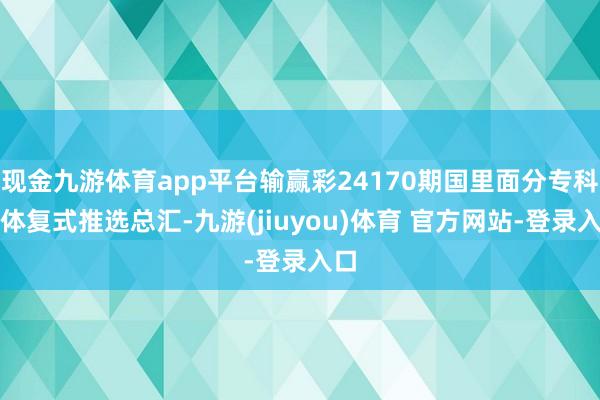 现金九游体育app平台输赢彩24170期国里面分专科媒体复式推选总汇-九游(jiuyou)体育 官方网站-登录入口