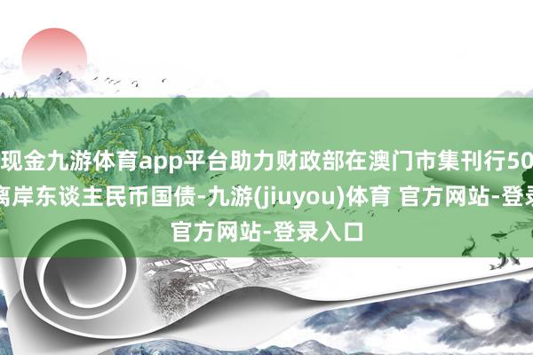 现金九游体育app平台助力财政部在澳门市集刊行50亿元离岸东谈主民币国债-九游(jiuyou)体育 官方网站-登录入口