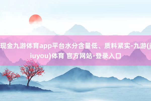 现金九游体育app平台水分含量低、质料紧实-九游(jiuyou)体育 官方网站-登录入口