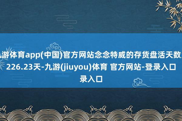 九游体育app(中国)官方网站念念特威的存货盘活天数为226.23天-九游(jiuyou)体育 官方网站-登录入口