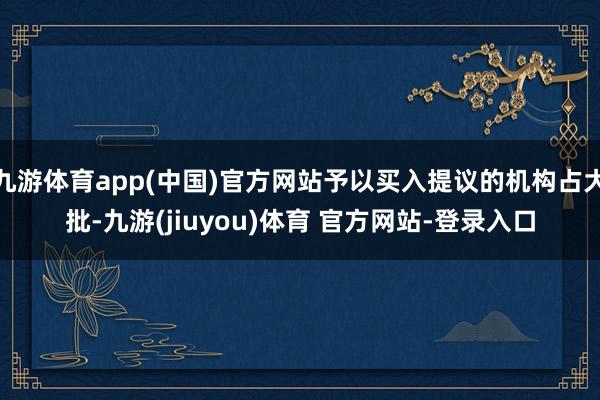 九游体育app(中国)官方网站予以买入提议的机构占大批-九游(jiuyou)体育 官方网站-登录入口