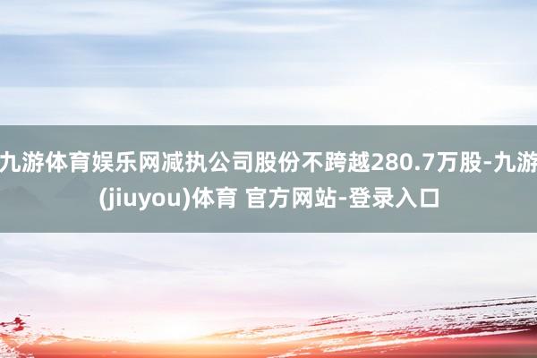 九游体育娱乐网减执公司股份不跨越280.7万股-九游(jiuyou)体育 官方网站-登录入口