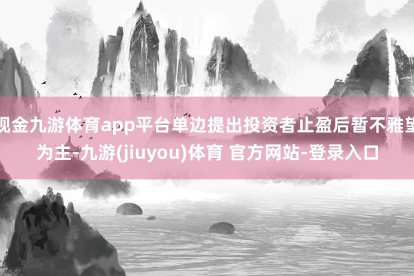 现金九游体育app平台单边提出投资者止盈后暂不雅望为主-九游(jiuyou)体育 官方网站-登录入口