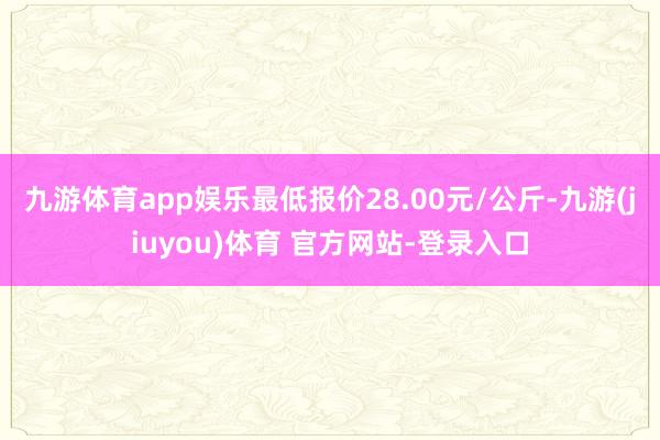 九游体育app娱乐最低报价28.00元/公斤-九游(jiuyou)体育 官方网站-登录入口